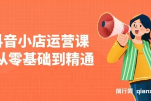 抖音小店运营课，从零基础到精通，包含注册开店、选品、推广